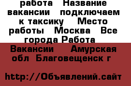 работа › Название вакансии ­ подключаем к таксику  › Место работы ­ Москва - Все города Работа » Вакансии   . Амурская обл.,Благовещенск г.